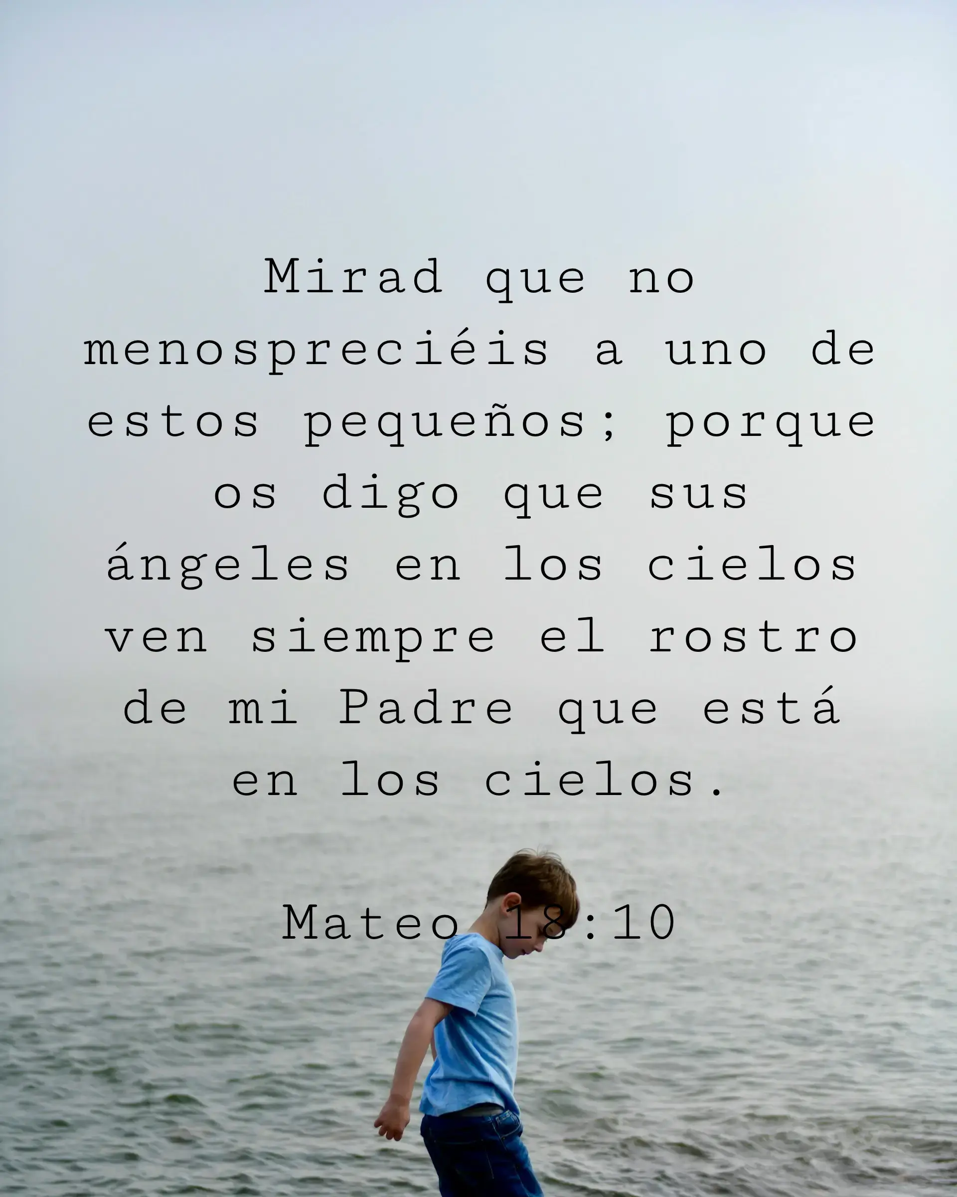 Mirad que no menospreciéis a uno de estos pequeños; porque os digo que sus ángeles en los cielos ven siempre el rostro de mi Padre que está en los cielos.