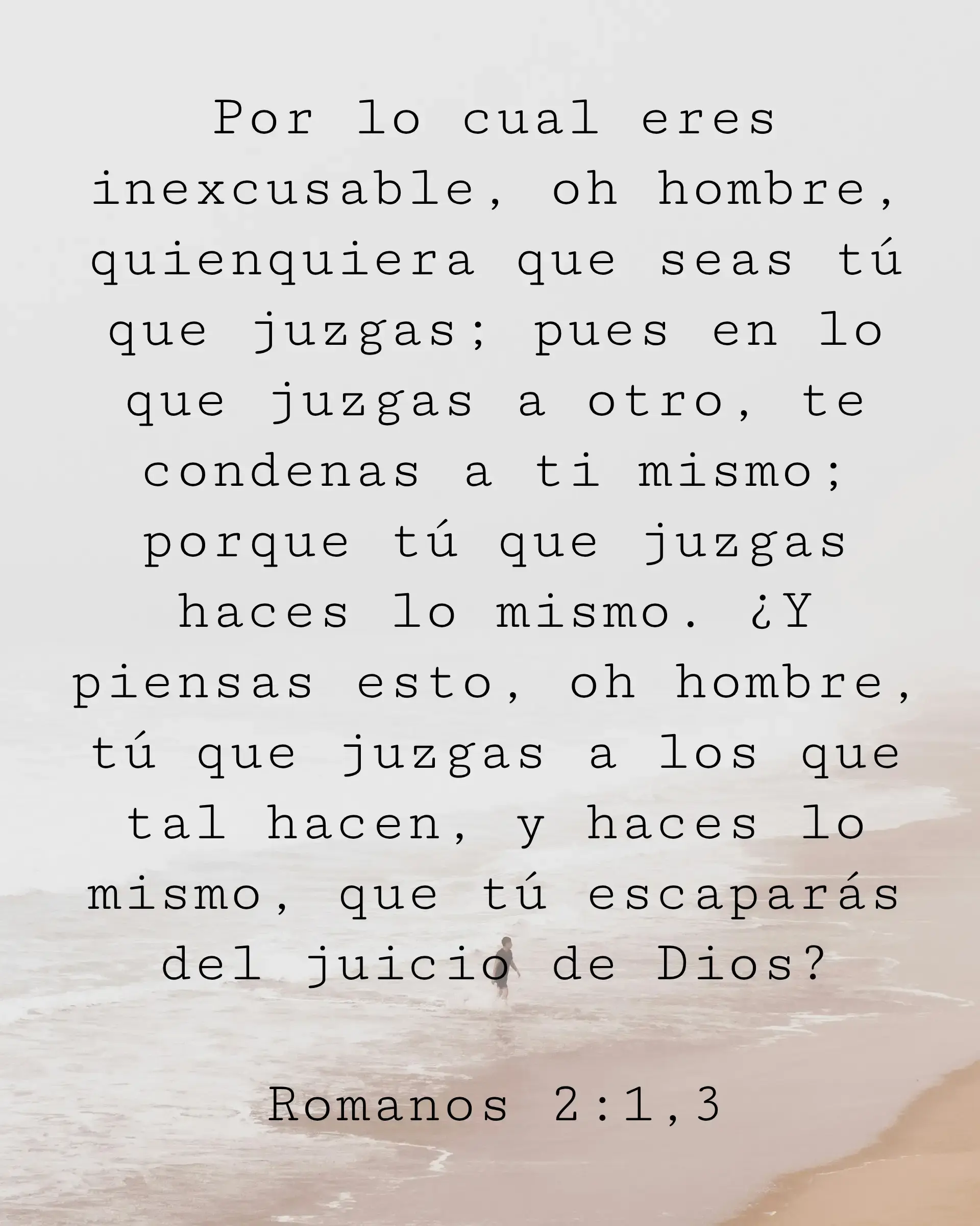 Por lo cual eres inexcusable, oh hombre, quienquiera que seas tú que juzgas; pues en lo que juzgas a otro, te condenas a ti mismo; porque tú que juzgas haces lo mismo. ¿Y piensas esto, oh hombre, tú que juzgas a los que tal hacen, y haces lo mismo, que tú escaparás del juicio de Dios?