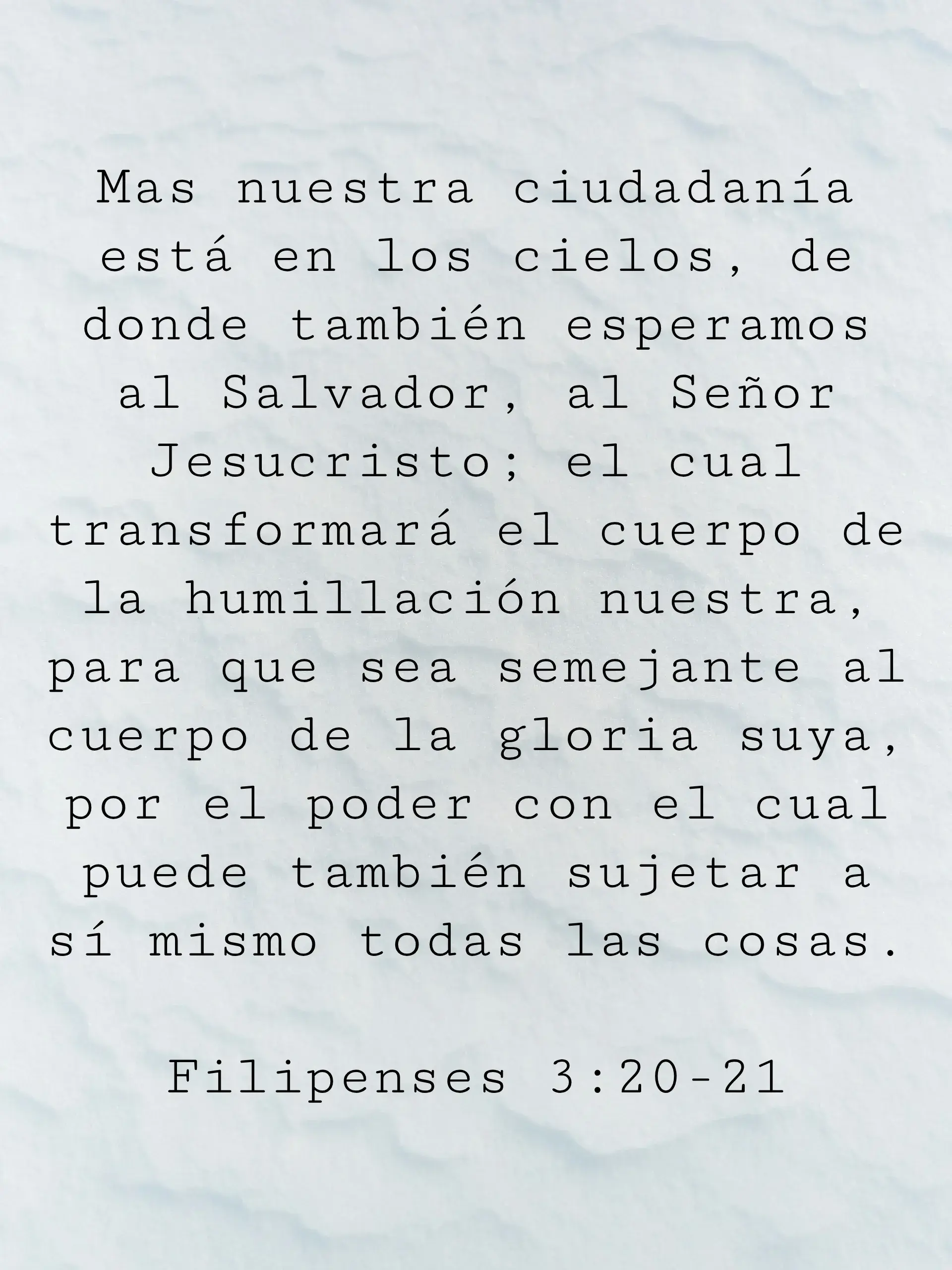 Mas nuestra ciudadanía está en los cielos, de donde también esperamos al Salvador, al Señor Jesucristo; el cual transformará el cuerpo de la humillación nuestra, para que sea semejante al cuerpo de la gloria suya, por el poder con el cual puede también sujetar a sí mismo todas las cosas.