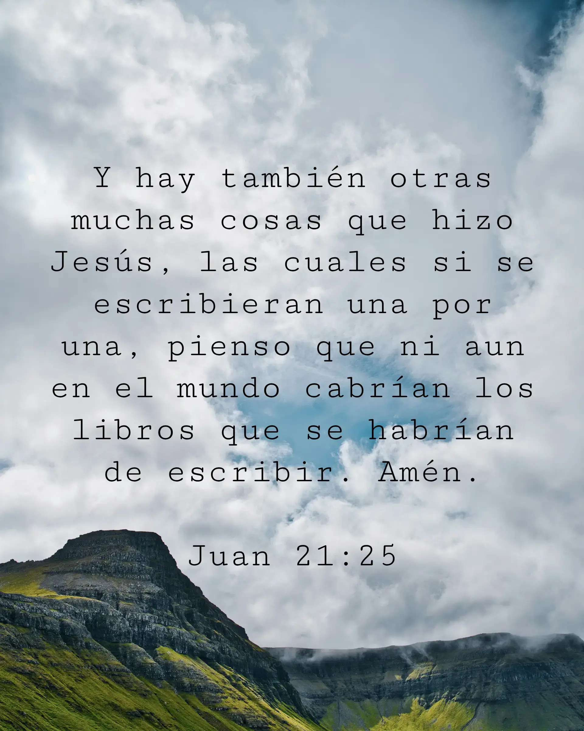 Y hay también otras muchas cosas que hizo Jesús, las cuales si se escribieran una por una, pienso que ni aun en el mundo cabrían los libros que se habrían de escribir. Amén.