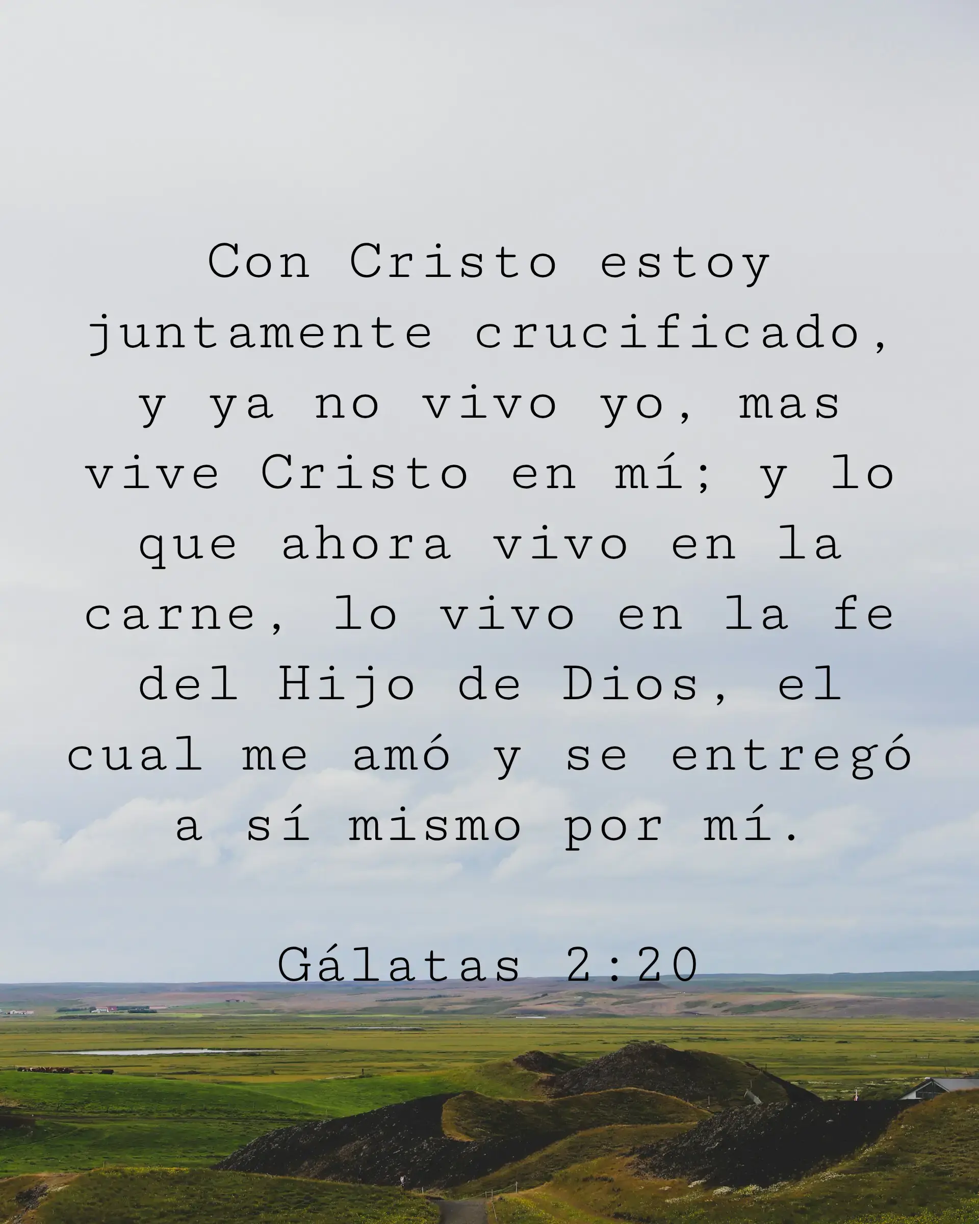 Con Cristo estoy juntamente crucificado, y ya no vivo yo, mas vive Cristo en mí; y lo que ahora vivo en la carne, lo vivo en la fe del Hijo de Dios, el cual me amó y se entregó a sí mismo por mí.