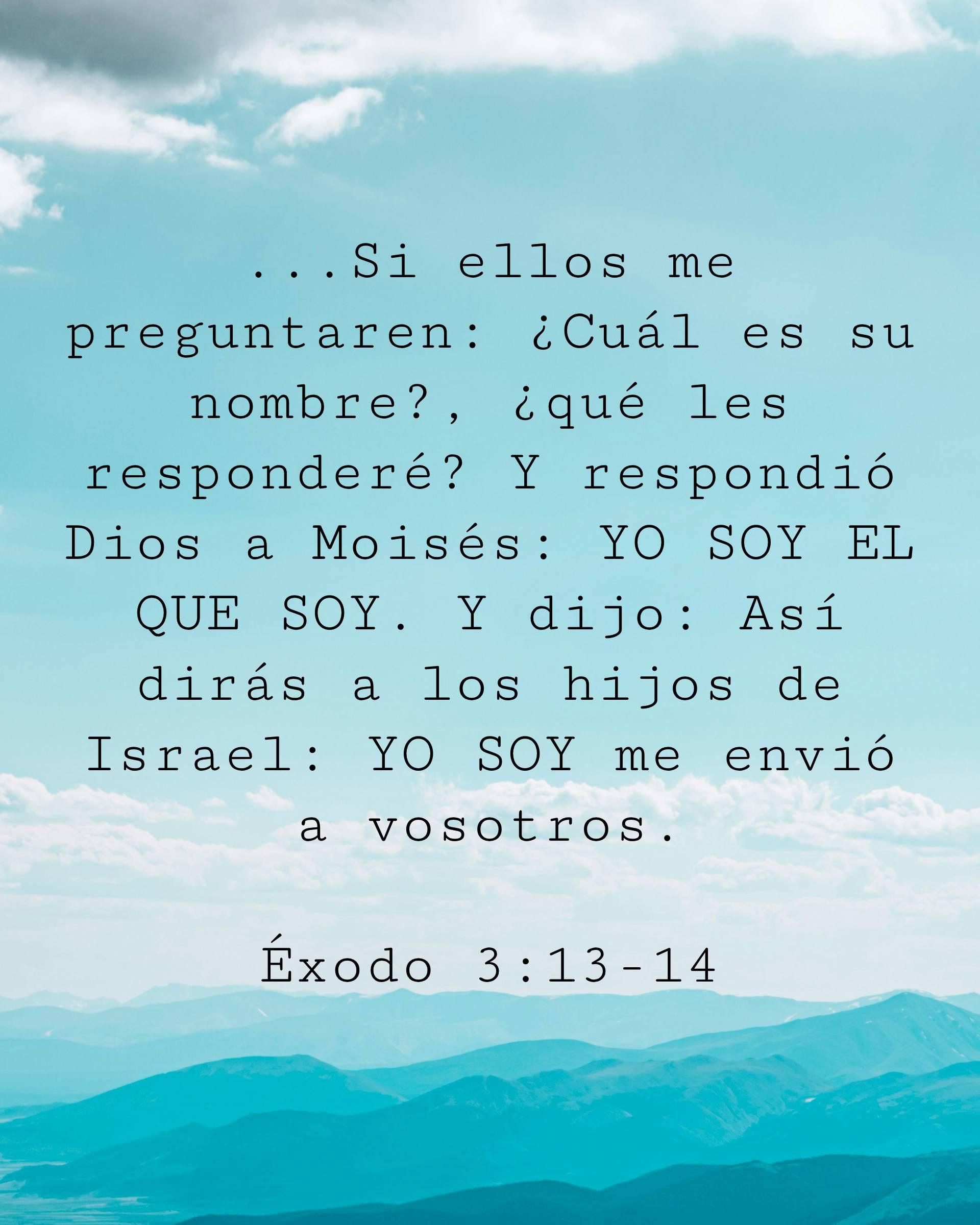 ...Si ellos me preguntaren: ¿Cuál es su nombre?, ¿qué les responderé? Y respondió Dios a Moisés: YO SOY EL QUE SOY. Y dijo: Así dirás a los hijos de Israel: YO SOY me envió a vosotros.