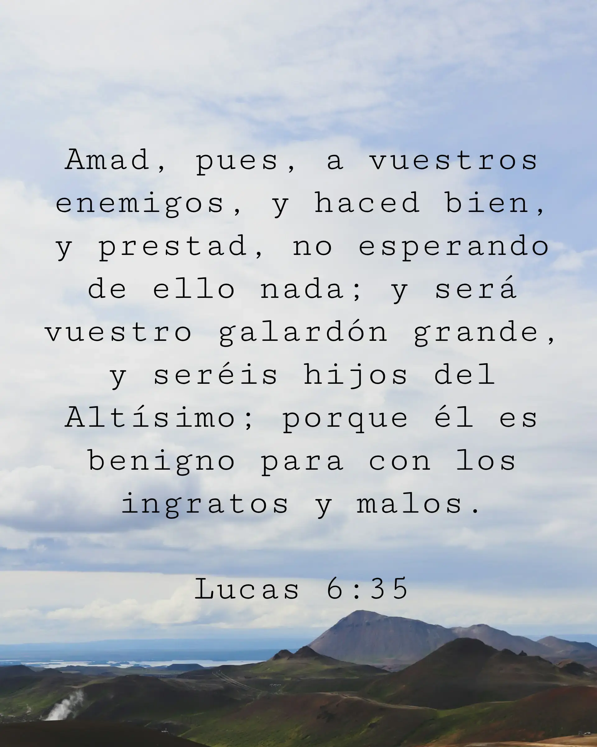 Amad, pues, a vuestros enemigos, y haced bien, y prestad, no esperando de ello nada; y será vuestro galardón grande, y seréis hijos del Altísimo; porque él es benigno para con los ingratos y malos.