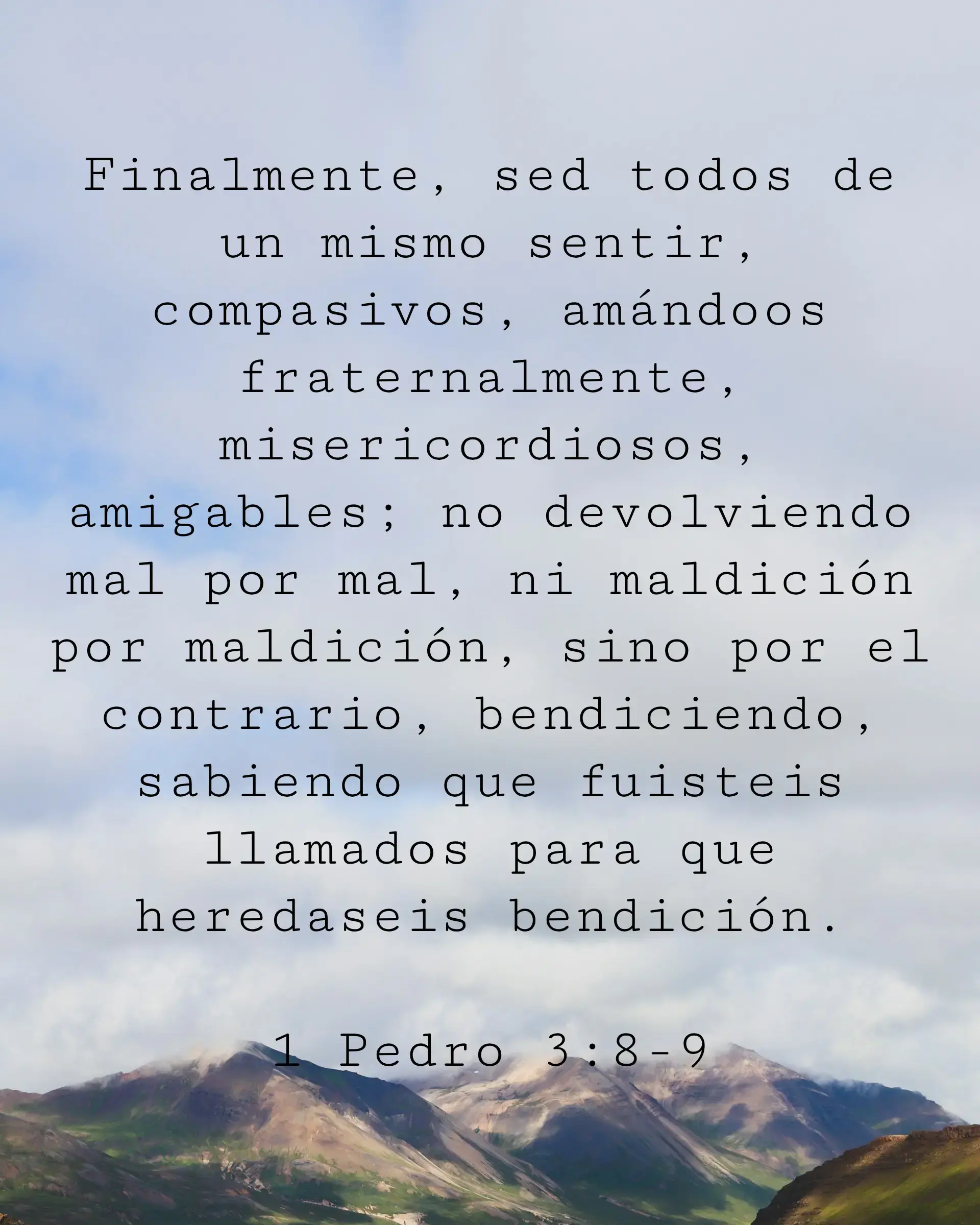 Finalmente, sed todos de un mismo sentir, compasivos, amándoos fraternalmente, misericordiosos, amigables; no devolviendo mal por mal, ni maldición por maldición, sino por el contrario, bendiciendo, sabiendo que fuisteis llamados para que heredaseis bendición.
