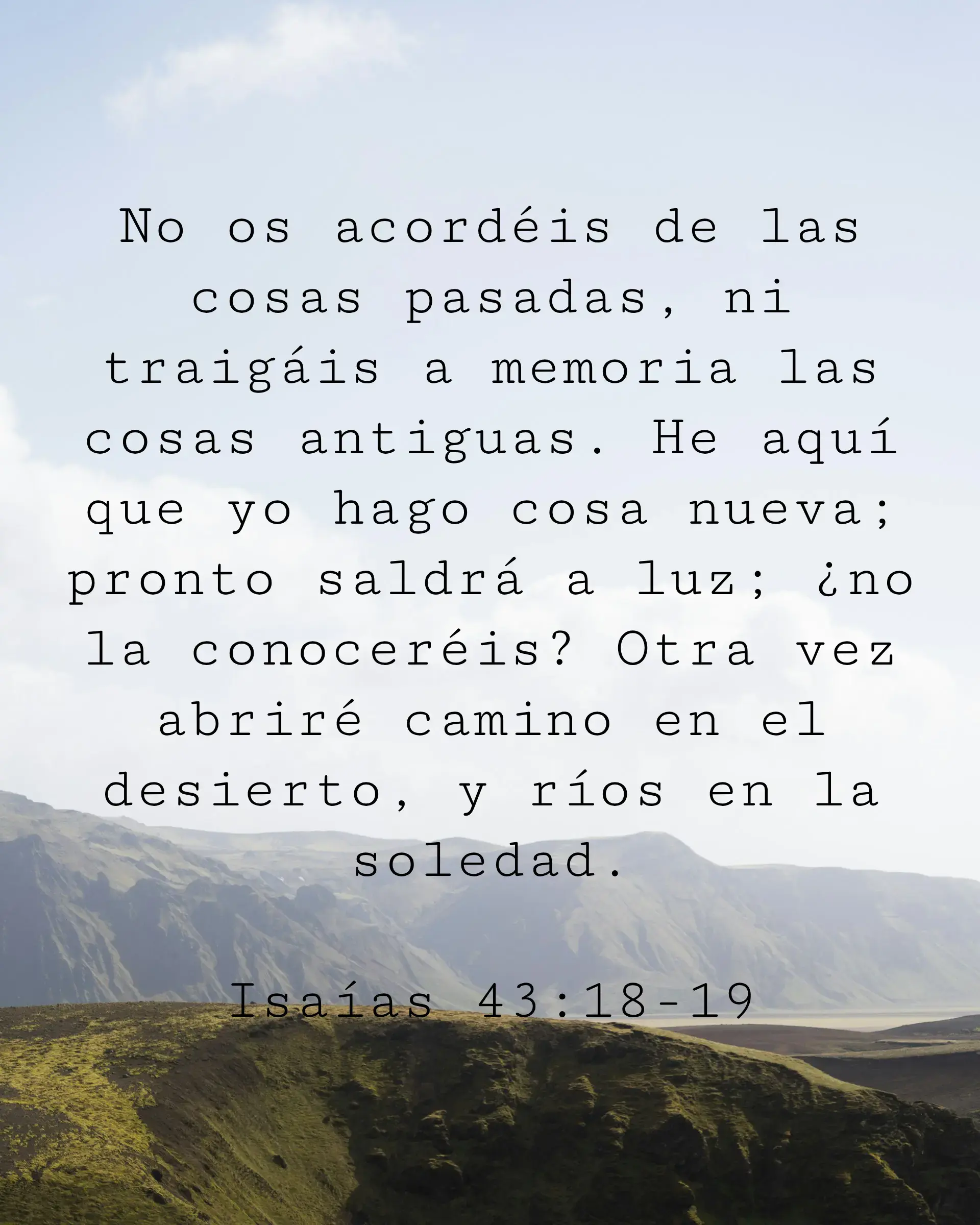 No os acordéis de las cosas pasadas, ni traigáis a memoria las cosas antiguas. He aquí que yo hago cosa nueva; pronto saldrá a luz; ¿no la conoceréis? Otra vez abriré camino en el desierto, y ríos en la soledad.