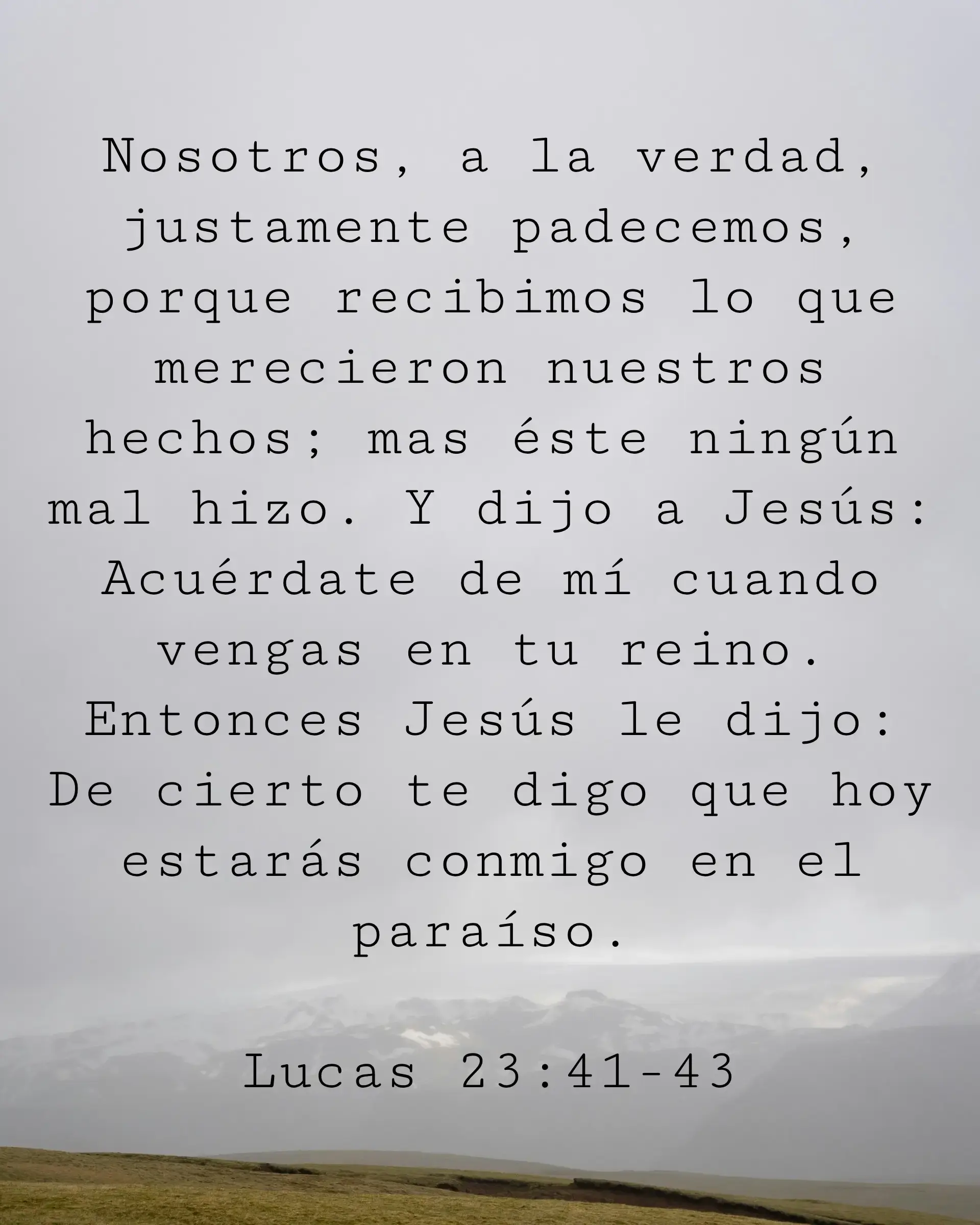 Nosotros, a la verdad, justamente padecemos, porque recibimos lo que merecieron nuestros hechos; mas éste ningún mal hizo. Y dijo a Jesús: Acuérdate de mí cuando vengas en tu reino. Entonces Jesús le dijo: De cierto te digo que hoy estarás conmigo en el paraíso.