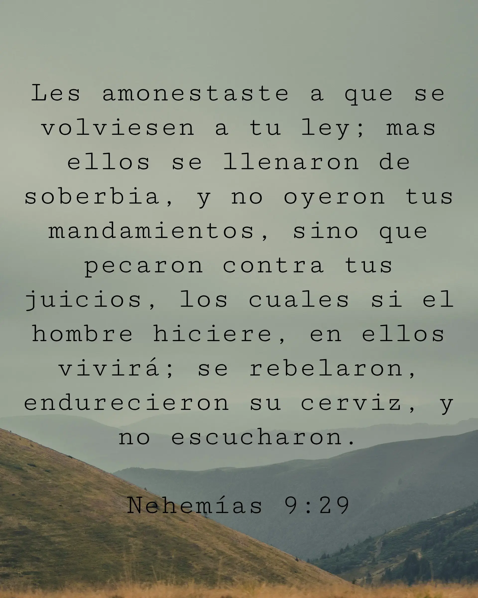 Les amonestaste a que se volviesen a tu ley; mas ellos se llenaron de soberbia, y no oyeron tus mandamientos, sino que pecaron contra tus juicios, los cuales si el hombre hiciere, en ellos vivirá; se rebelaron, endurecieron su cerviz, y no escucharon.