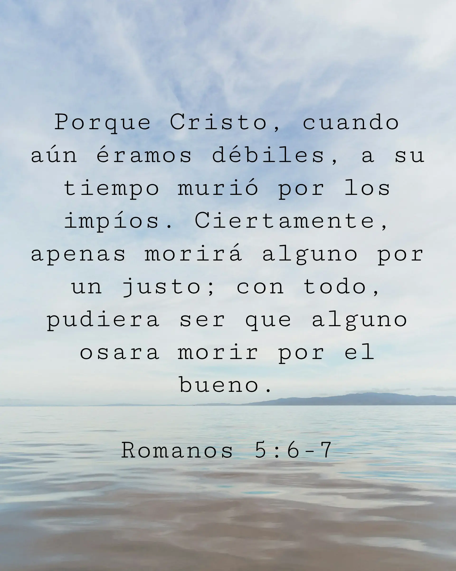 Porque Cristo, cuando aún éramos débiles, a su tiempo murió por los impíos. Ciertamente, apenas morirá alguno por un justo; con todo, pudiera ser que alguno osara morir por el bueno.