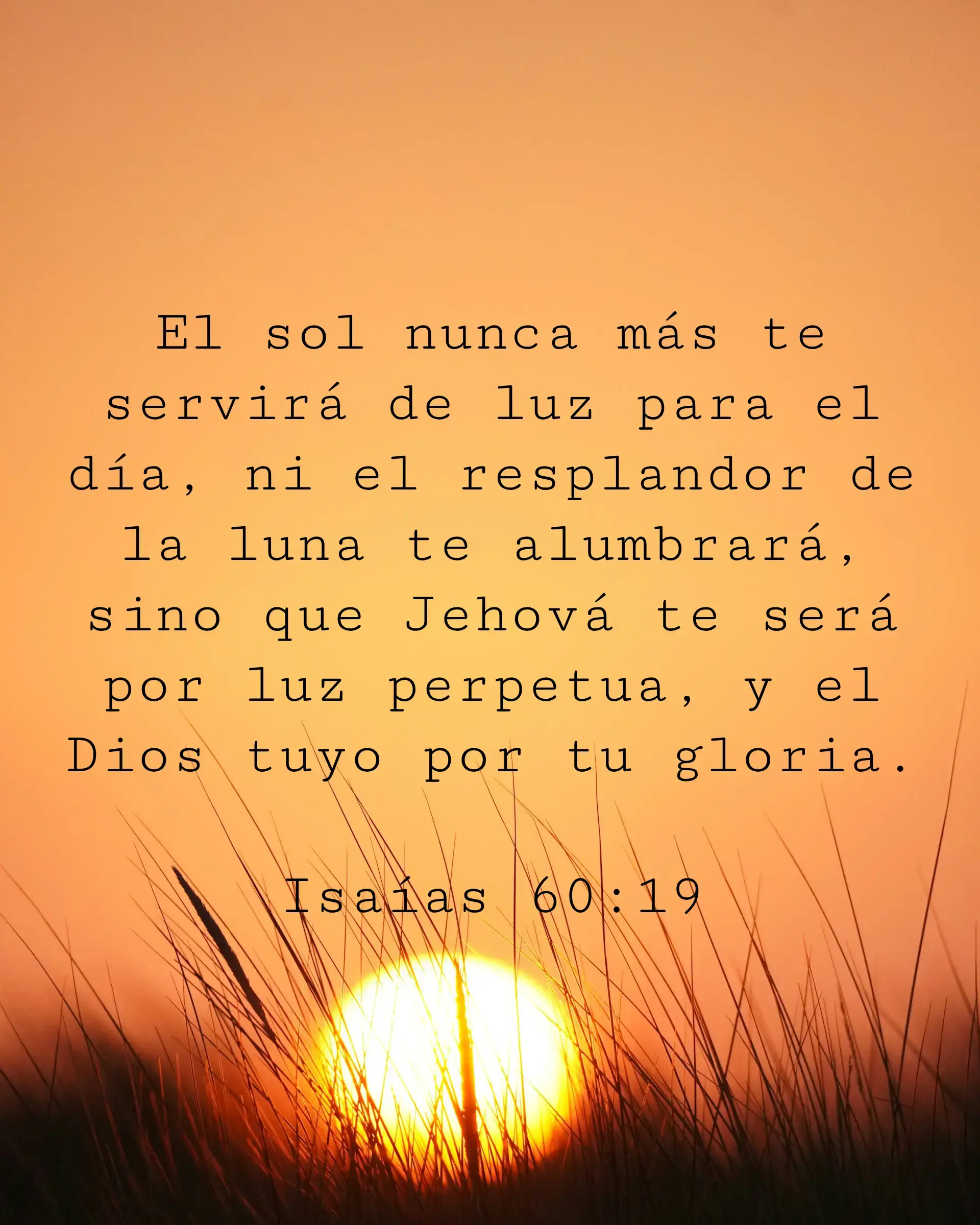 El sol nunca más te servirá de luz para el día, ni el resplandor de la luna te alumbrará, sino que Jehová te será por luz perpetua, y el Dios tuyo por tu gloria.