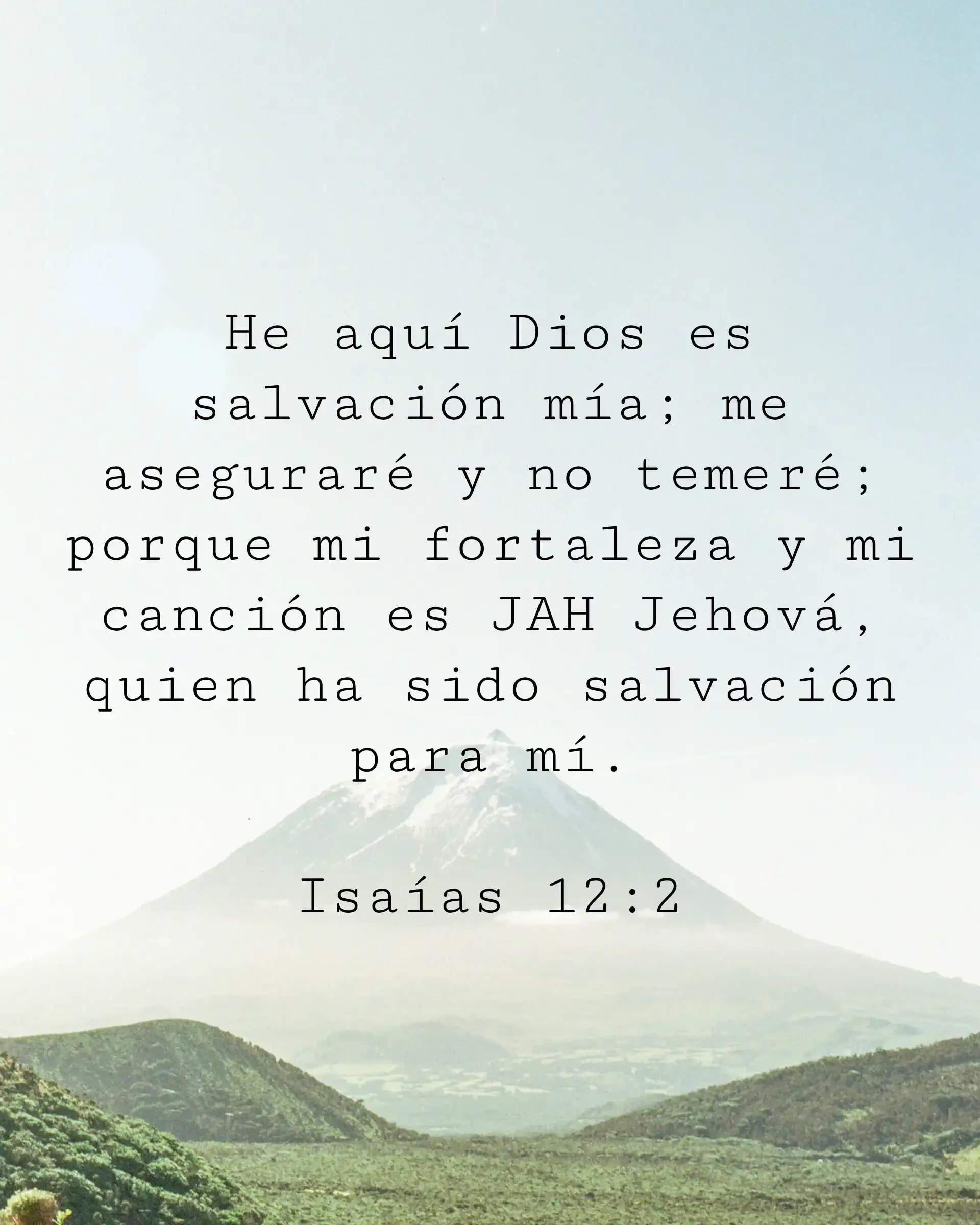 He aquí Dios es salvación mía; me aseguraré y no temeré; porque mi fortaleza y mi canción es JAH Jehová, quien ha sido salvación para mí.