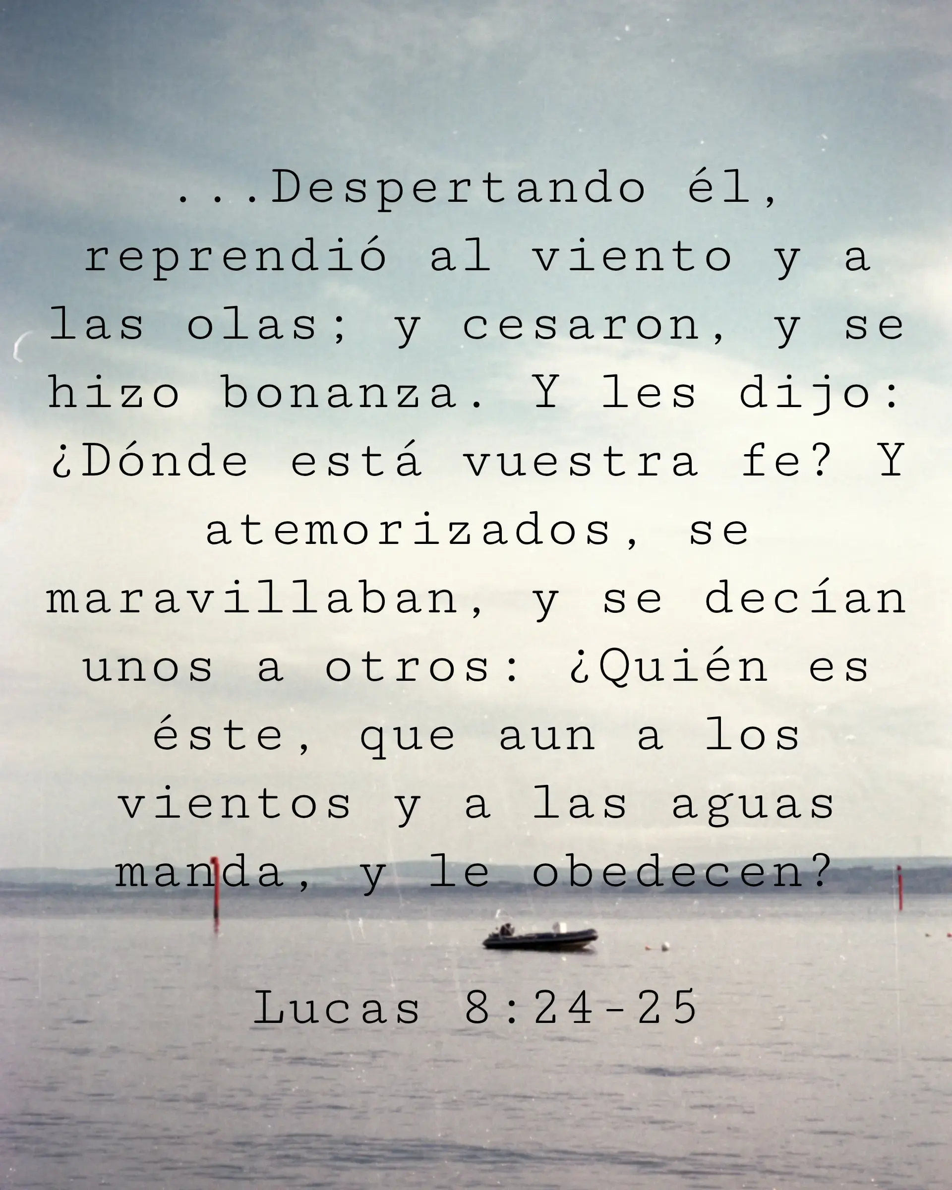 ...Despertando él, reprendió al viento y a las olas; y cesaron, y se hizo bonanza. Y les dijo: ¿Dónde está vuestra fe? Y atemorizados, se maravillaban, y se decían unos a otros: ¿Quién es éste, que aun a los vientos y a las aguas manda, y le obedecen?
