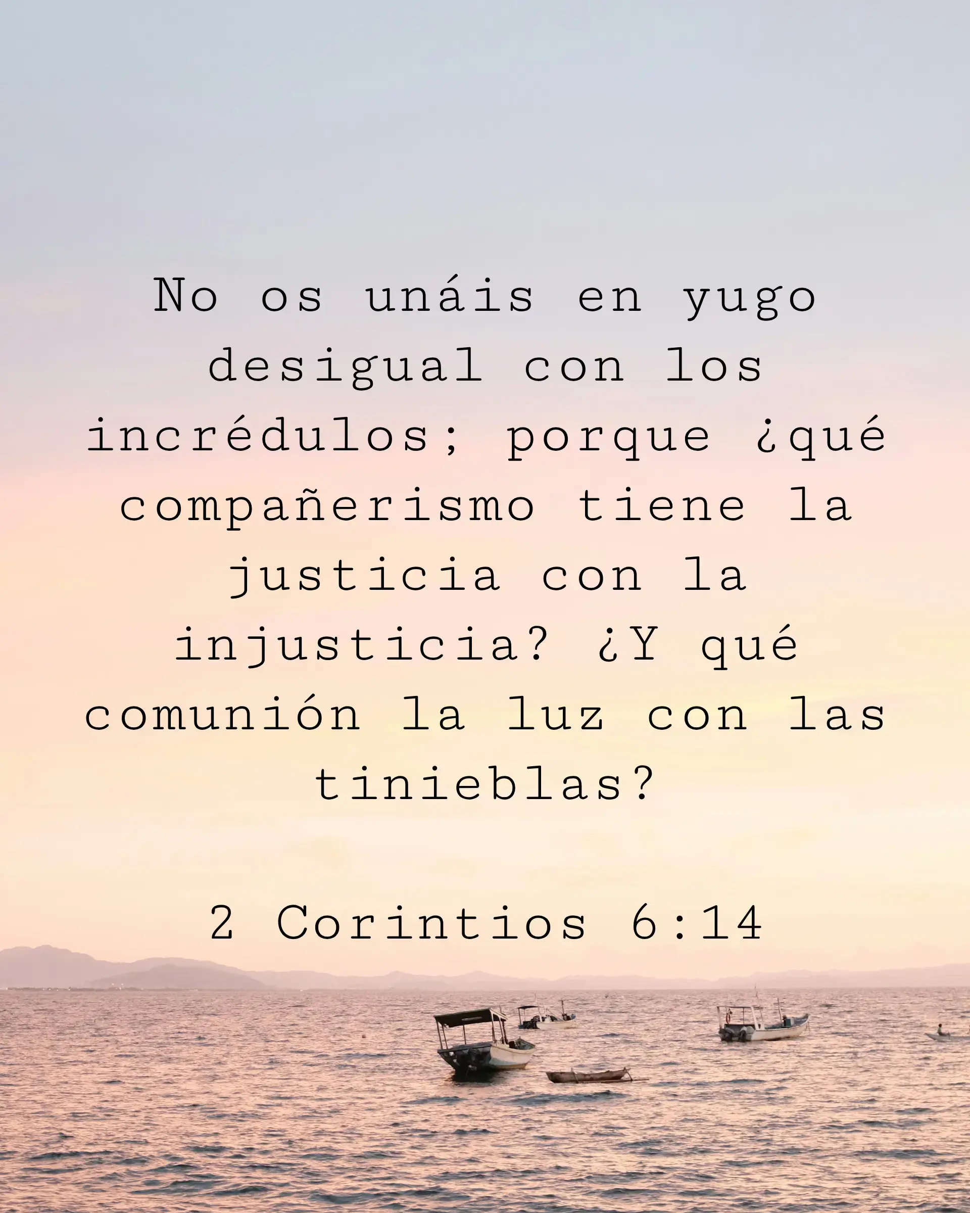 No os unáis en yugo desigual con los incrédulos; porque ¿qué compañerismo tiene la justicia con la injusticia? ¿Y qué comunión la luz con las tinieblas?