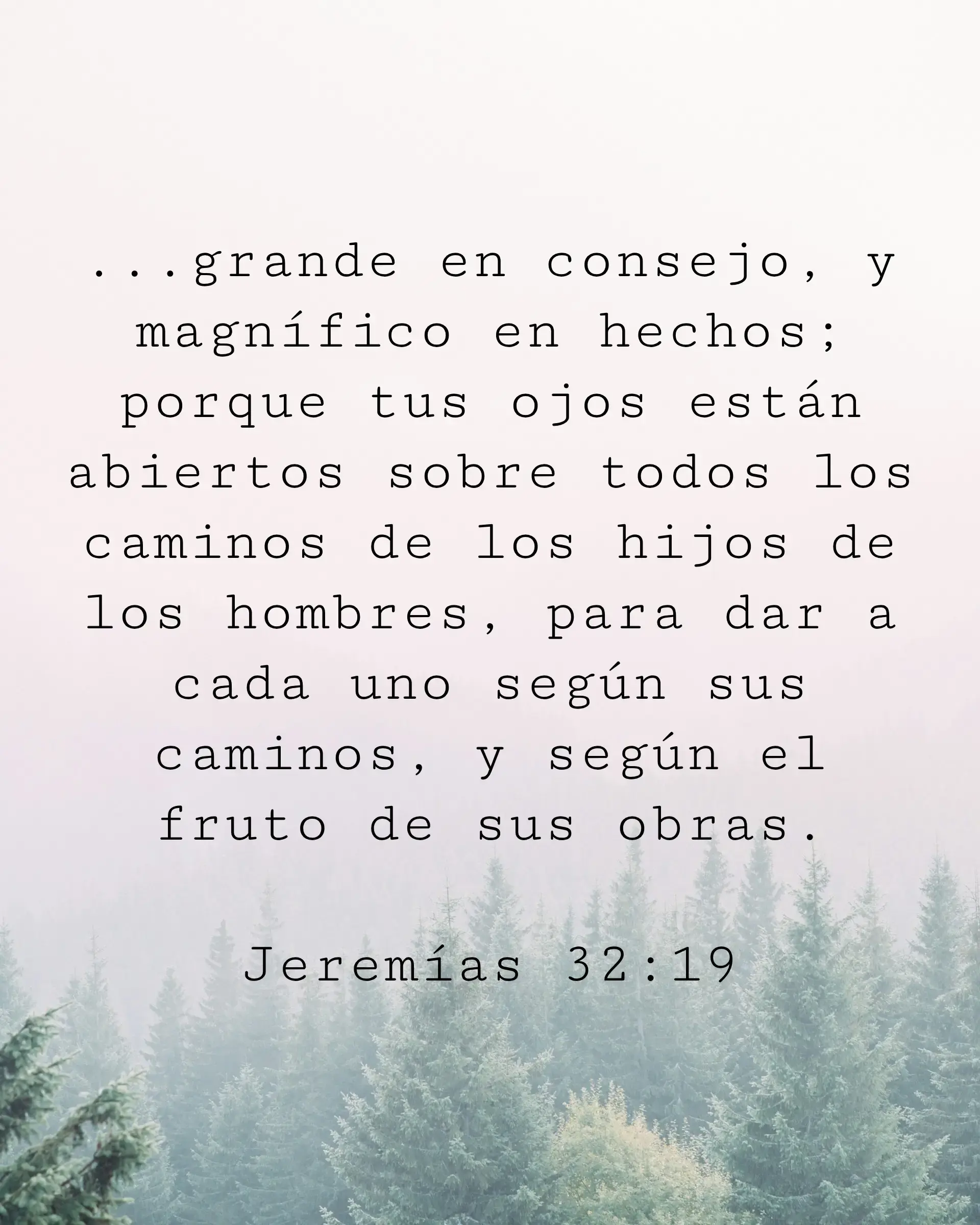 ...grande en consejo, y magnífico en hechos; porque tus ojos están abiertos sobre todos los caminos de los hijos de los hombres, para dar a cada uno según sus caminos, y según el fruto de sus obras.