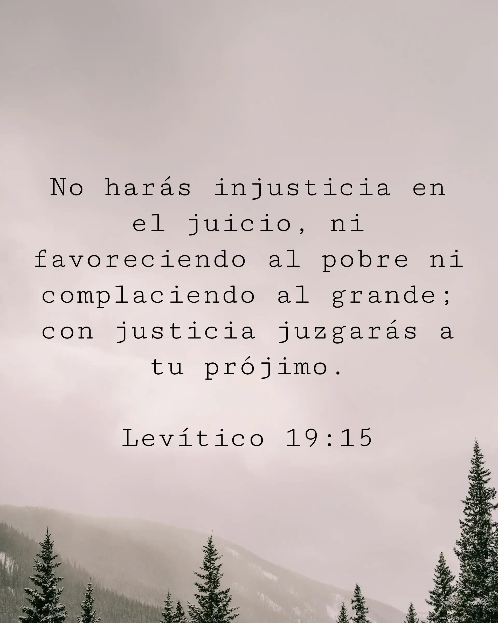 No harás injusticia en el juicio, ni favoreciendo al pobre ni complaciendo al grande; con justicia juzgarás a tu prójimo.