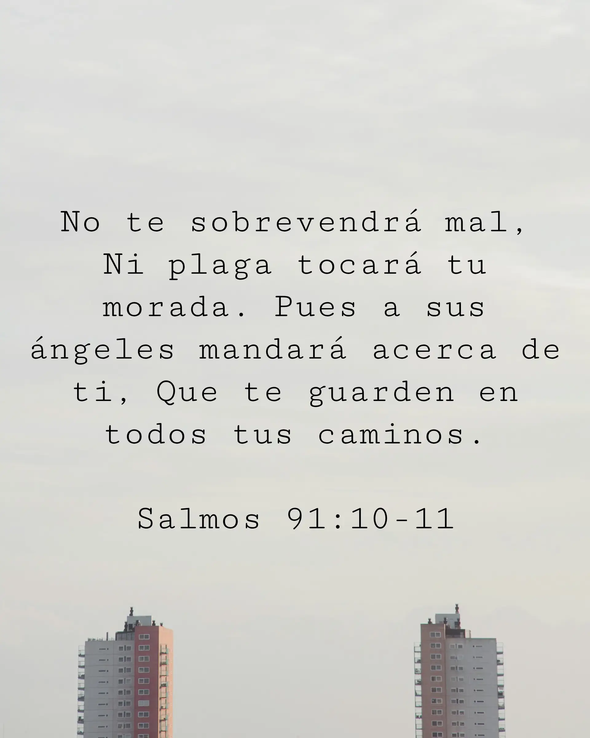 No te sobrevendrá mal, Ni plaga tocará tu morada. Pues a sus ángeles mandará acerca de ti, Que te guarden en todos tus caminos.