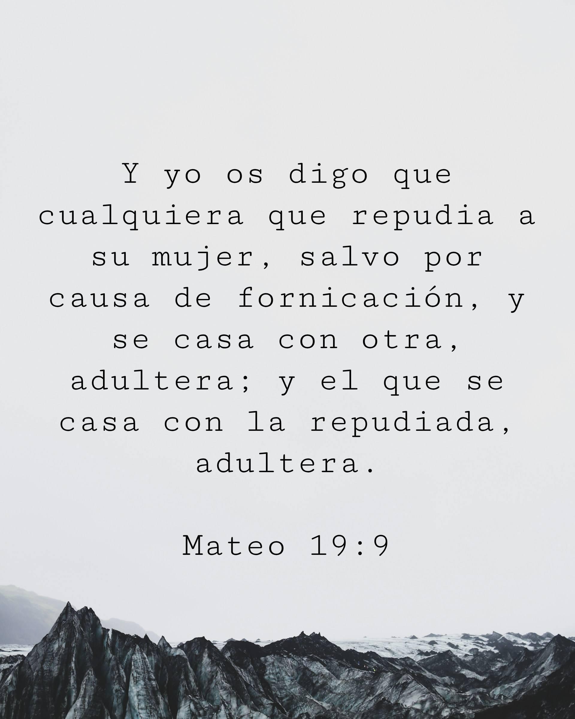 Y yo os digo que cualquiera que repudia a su mujer, salvo por causa de fornicación, y se casa con otra, adultera; y el que se casa con la repudiada, adultera.