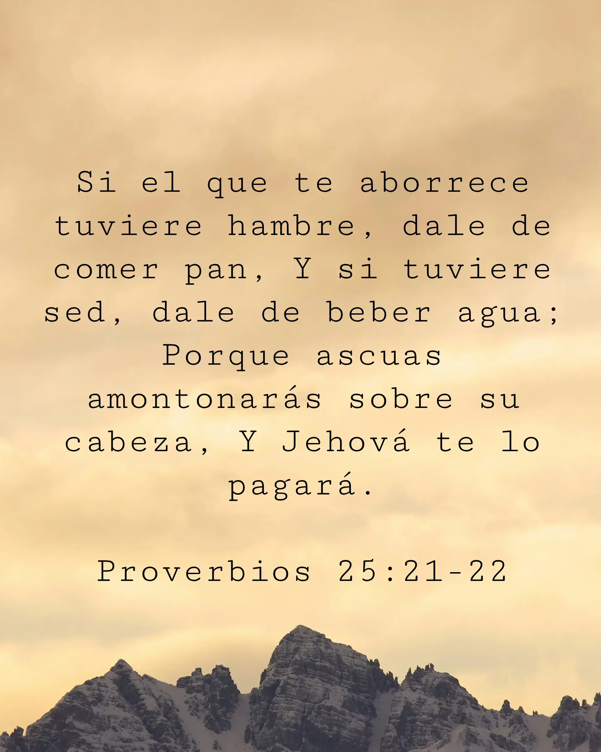 Si el que te aborrece tuviere hambre, dale de comer pan, Y si tuviere sed, dale de beber agua; Porque ascuas amontonarás sobre su cabeza, Y Jehová te lo pagará.