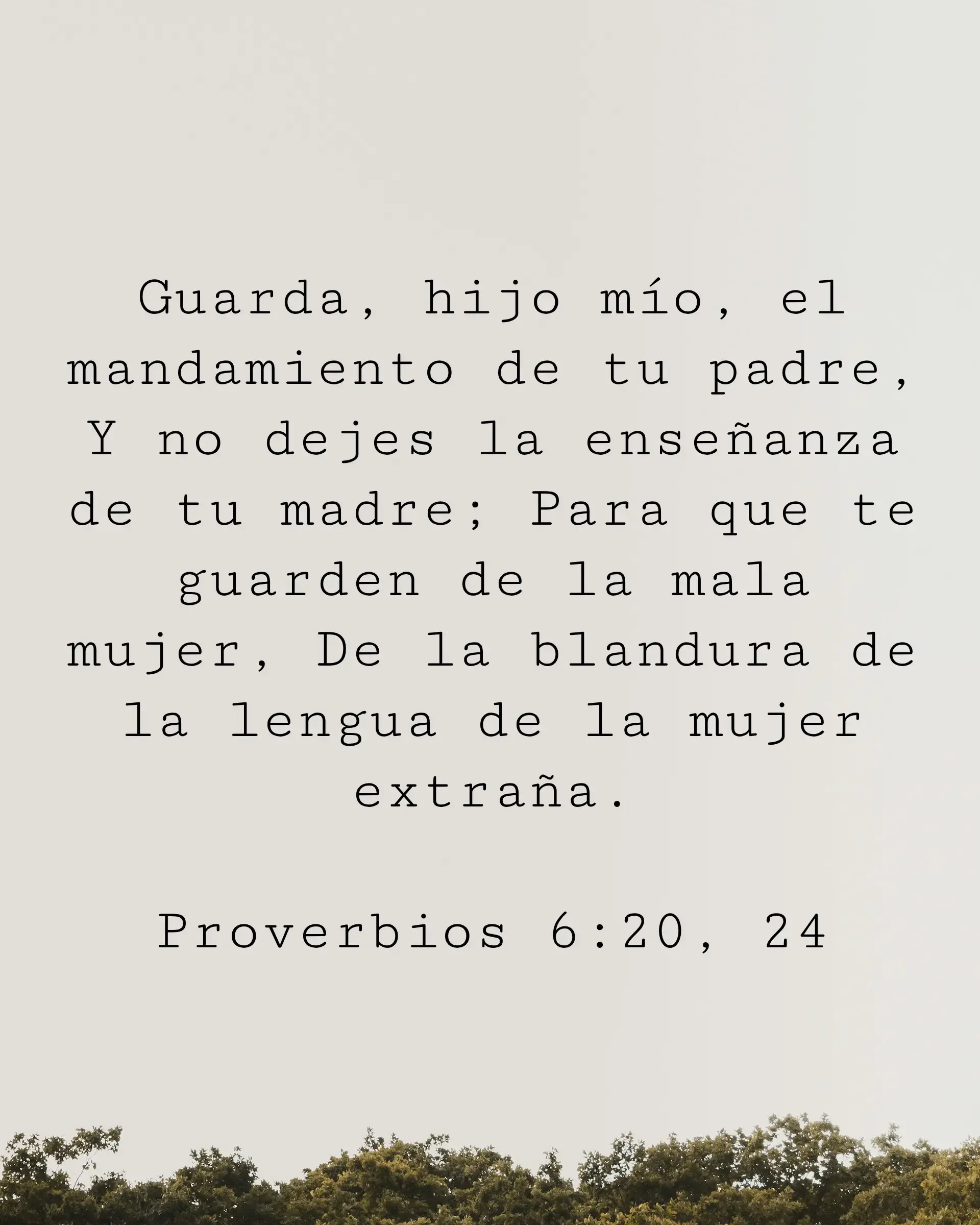 Guarda, hijo mío, el mandamiento de tu padre,
Y no dejes la enseñanza de tu madre; Para que te guarden de la mala mujer, De la blandura de la lengua de la mujer extraña.