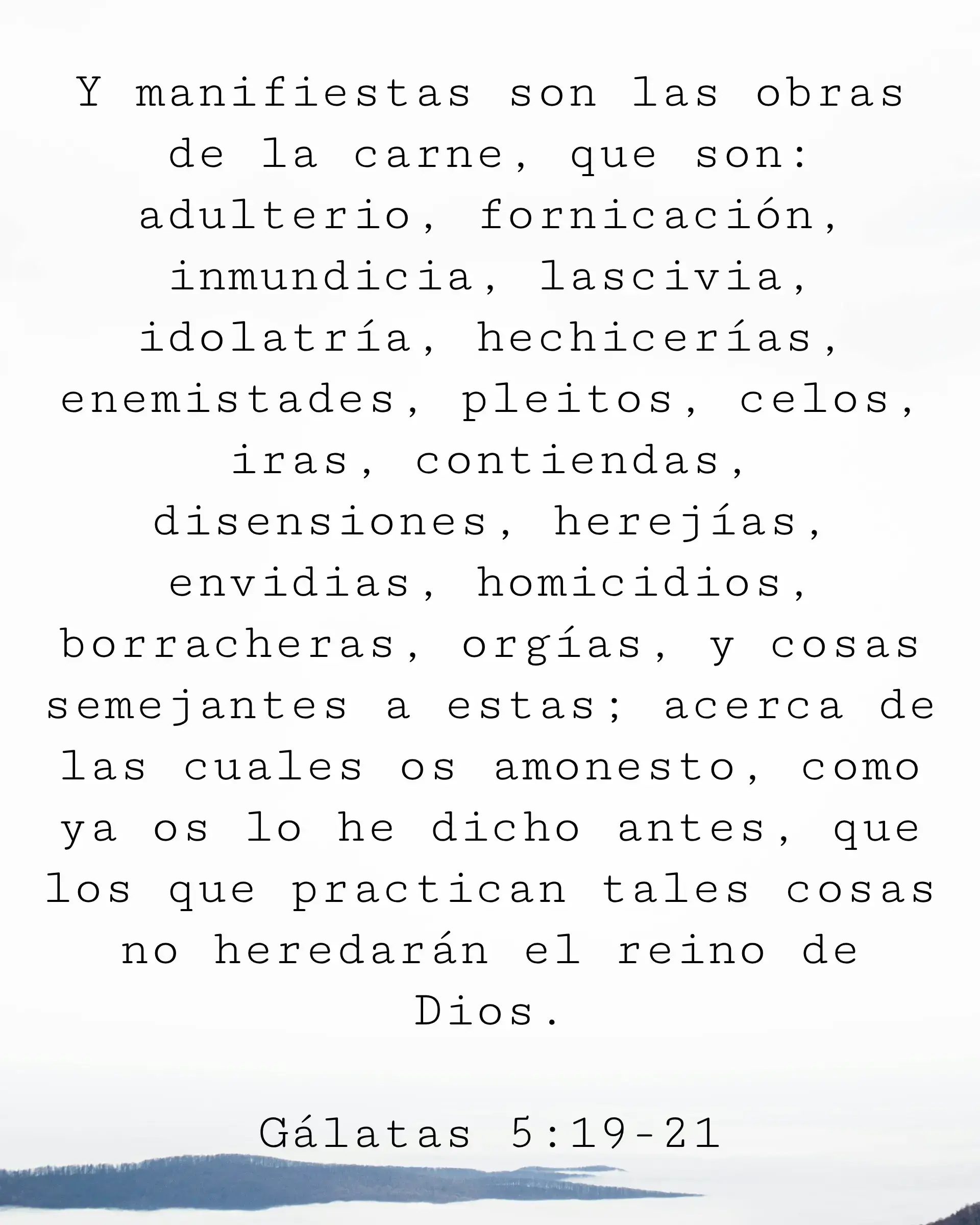 Y manifiestas son las obras de la carne, que son: adulterio, fornicación, inmundicia, lascivia, idolatría, hechicerías, enemistades, pleitos, celos, iras, contiendas, disensiones, herejías, envidias, homicidios, borracheras, orgías, y cosas semejantes a estas... como ya os lo he dicho antes, que los que practican tales cosas no heredarán el reino de Dios.