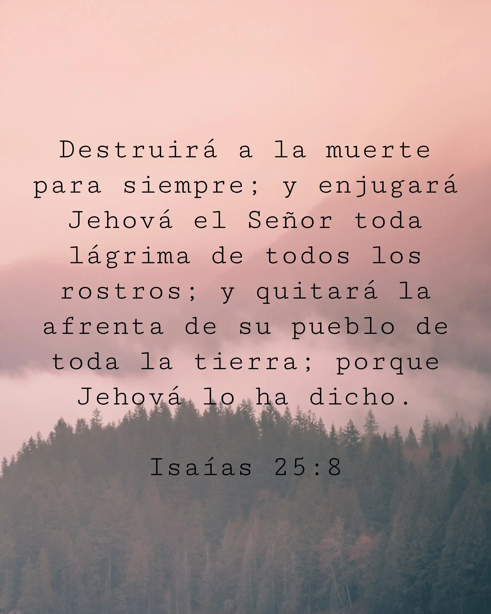 Destruirá a la muerte para siempre; y enjugará Jehová el Señor toda lágrima de todos los rostros; y quitará la afrenta de su pueblo de toda la tierra; porque Jehová lo ha dicho.
