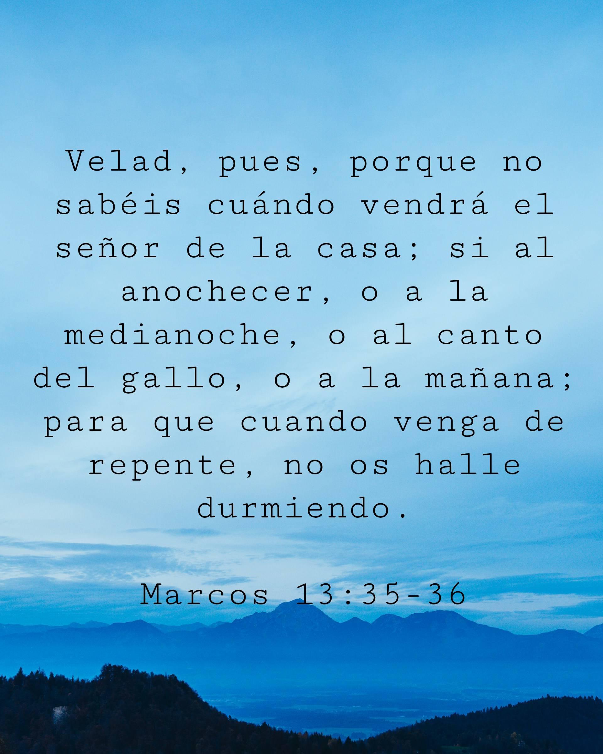 Velad, pues, porque no sabéis cuándo vendrá el señor de la casa; si al anochecer, o a la medianoche, o al canto del gallo, o a la mañana; para que cuando venga de repente, no os halle durmiendo.