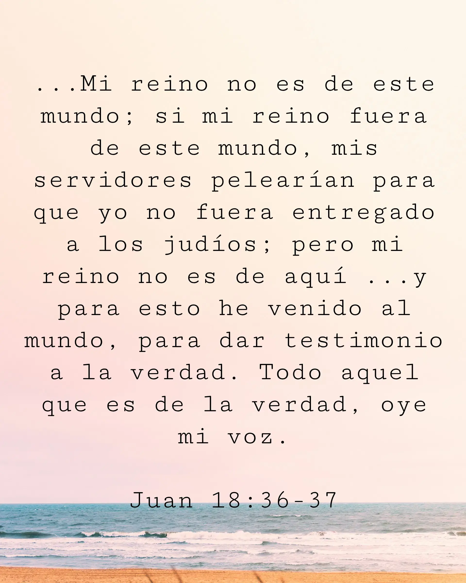 ...Mi reino no es de este mundo; si mi reino fuera de este mundo, mis servidores pelearían para que yo no fuera entregado a los judíos; pero mi reino no es de aquí ...y para esto he venido al mundo, para dar testimonio a la verdad. Todo aquel que es de la verdad, oye mi voz.